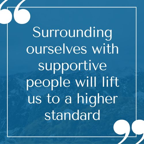 Surrounding ourselves with supportive people will lift us to a higher standard